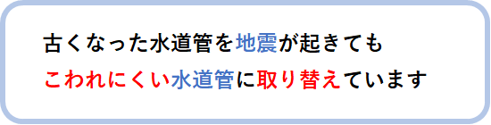 古くなった水道管を地震が起きてもこわれにくい水道管に取り替えています