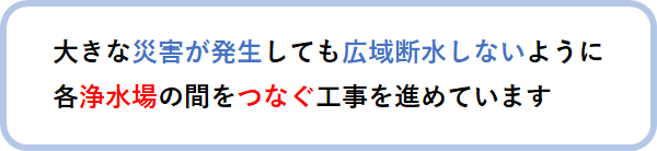 大きな災害が発生しても広域断水しないように各浄水場の間をつなぐ工事を進めています